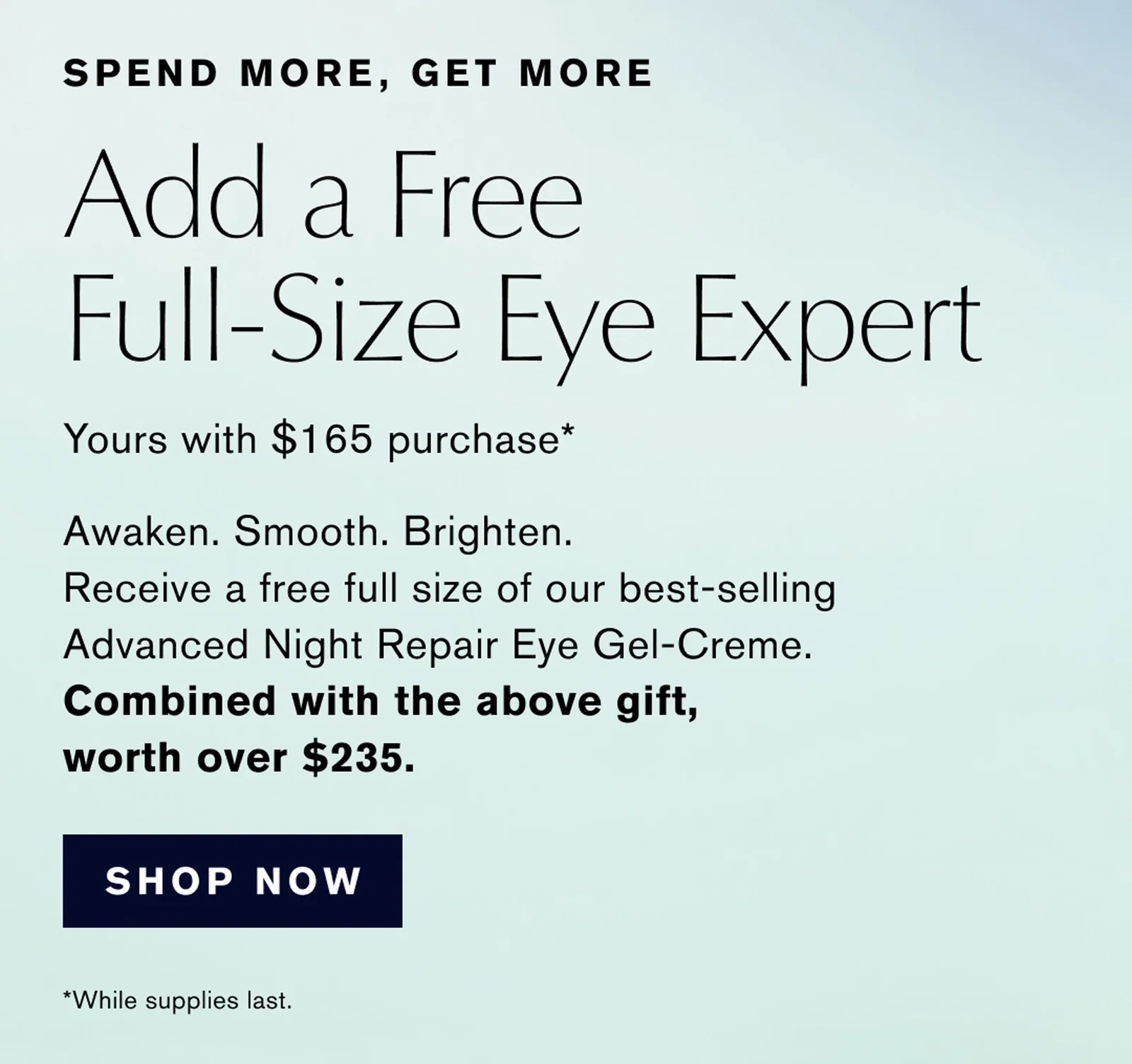 SPEND MORE, GET MORE | Add a Free Full-Size Eye Expert Yours with $165 purchase* | Awaken. Smooth. Brighten. Receive a free full size of our best-selling Advanced Night Repair Eye Gel-Creme. | Combined with the above gift, worth over $235. | SHOP NOW | *While supplies last.