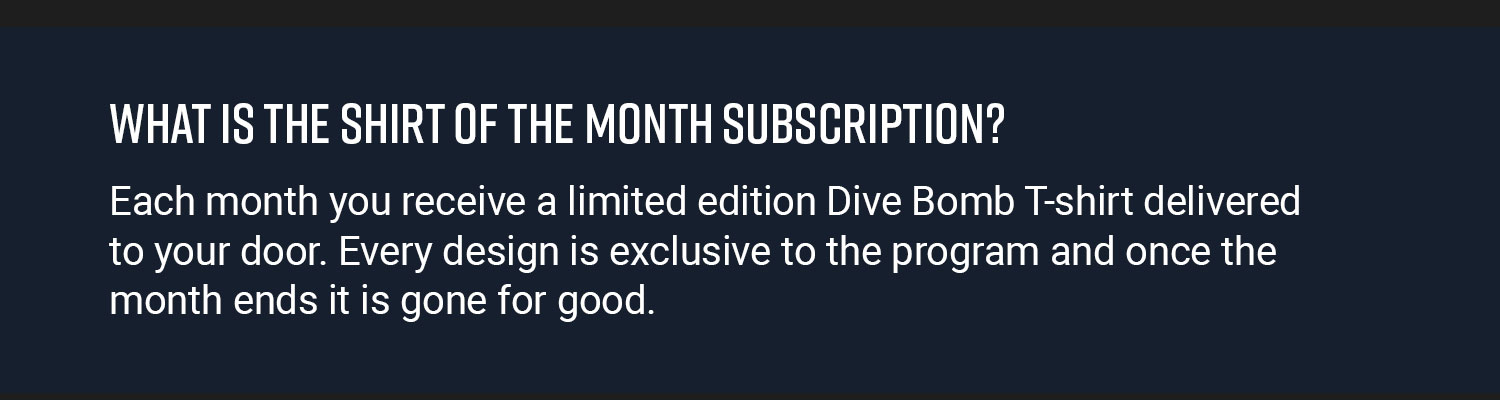 What Is The Shirt Of The Month Subscription? Each month you receive a limited edition Dive Bomb T-shirt delivered to your door. Every design is exclusive to the program and once the month ends it is gone for good.