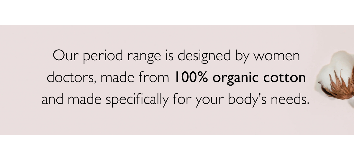 Our period range is designed by women doctors, made from 100% organic cotton and made specifically for your body’s needs. 