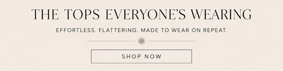 The tops everyone's wearing. Effortless, flattering, made to wear on repeat. shop now.