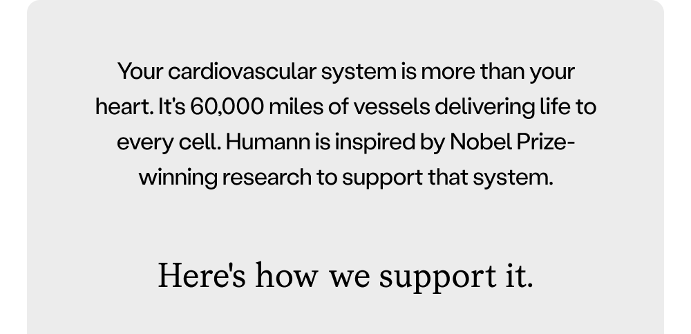 Your cardiovascular system is more than your heart. It's 60,000 miles of vessels delivering life to every cell. Humann is inspired by Nobel Prize-winning research to support that system.