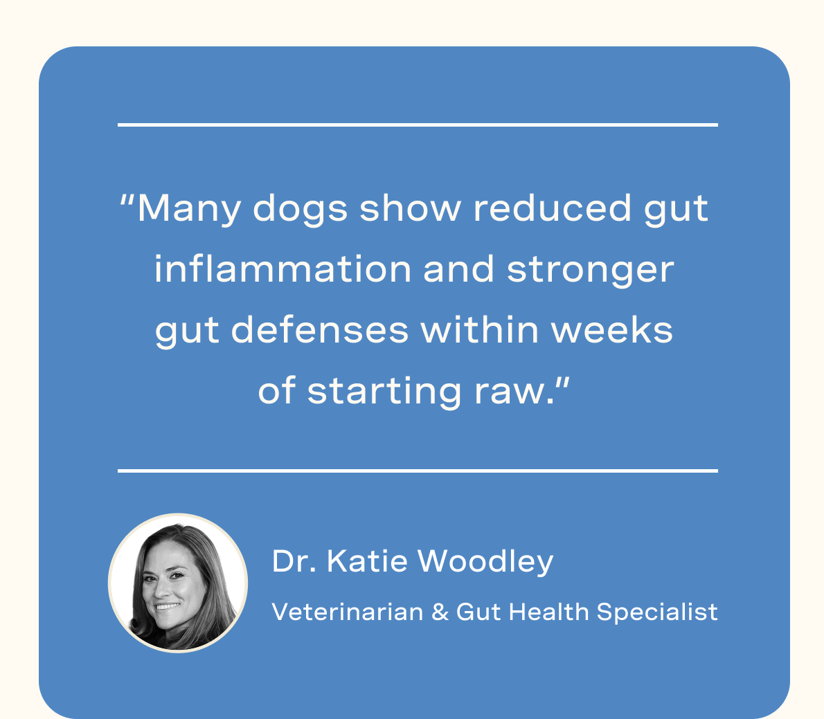 “Many dogs show reduced gut inflammation and stronger gut defenses within weeks of starting raw.” - Dr. Katie Woodley