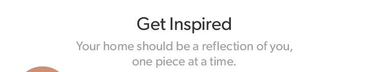 Get Inspired. Your home should be a reflection of you, one piece at a time.