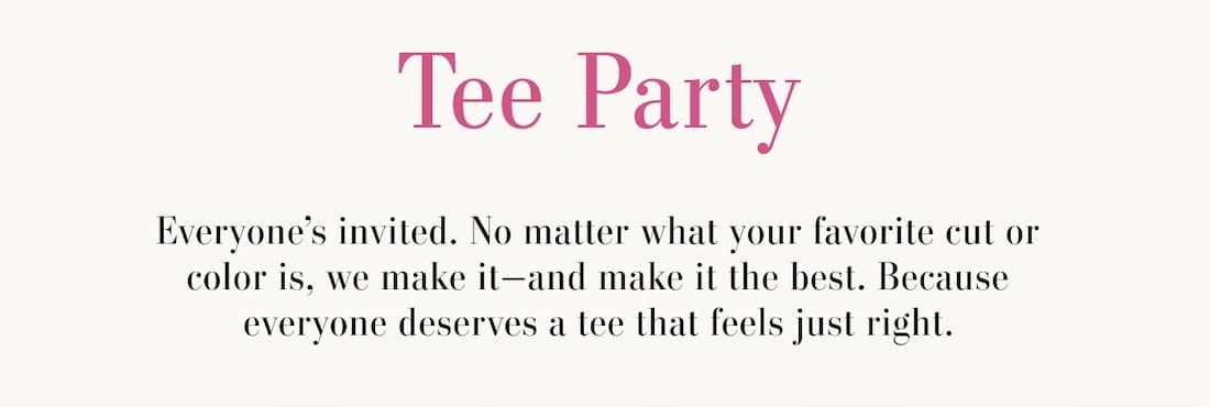 Tee Party. Everyone's invited. No matter what your favorite cut or color is, we make it-and make it the best. Because everyone deserves a tee that feels just right.
