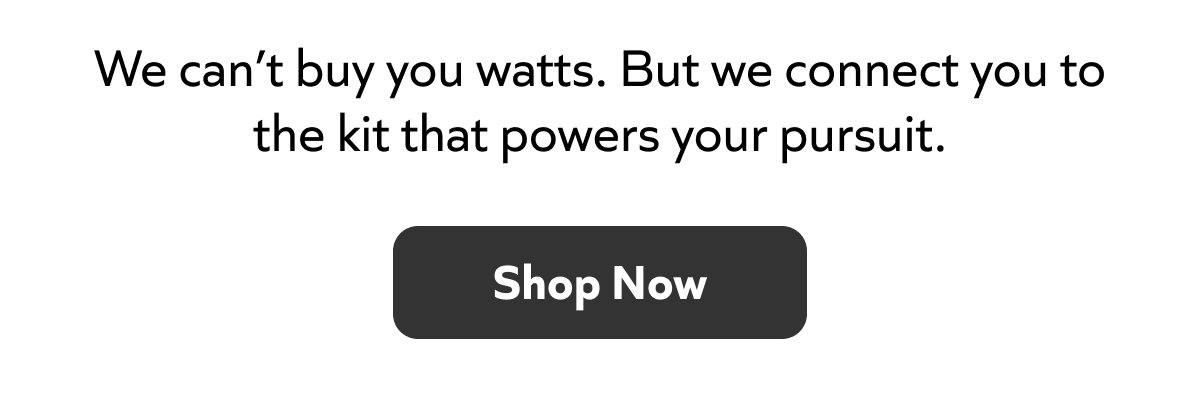 We can’t buy you watts. But we connect you to the kit that powers your pursuit.