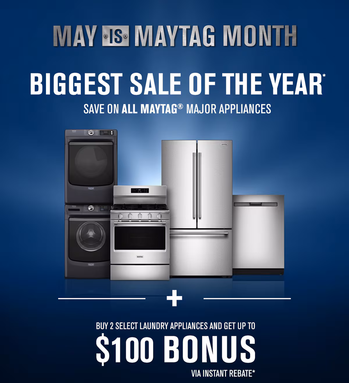 MAY IS MAYTAG MONTH - BIGGEST SALE OF THE YEAR* Save on all Maytag appliances. Buy 2 select laundry appliances and get up to $100 bonus via instant rebate offer*