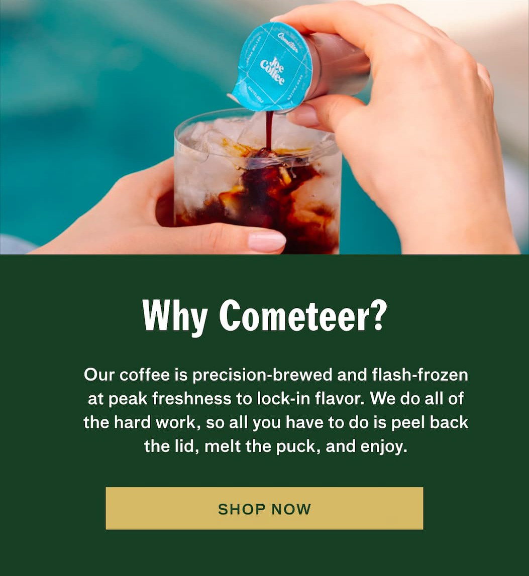 Why Cometeer? Our coffee is precision-brewed and flash-frozen at peak freshness to lock-in flavor. We do all of the hard work, so all you have to do is peel back the lid, melt the puck, and enjoy. SHOP NOW.