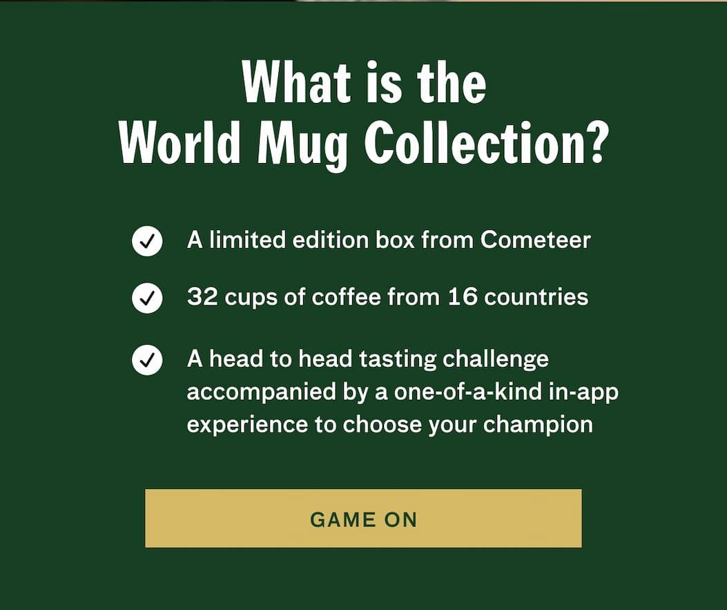 What is the World Mug Collection - 1. A limited edition box from Cometeer, 2. 32 cups of coffee from 16 countries. 3. A head to head tasting challenge accompanied by a one-of-a-kind in app experience to choose your champion. GAME ON.
