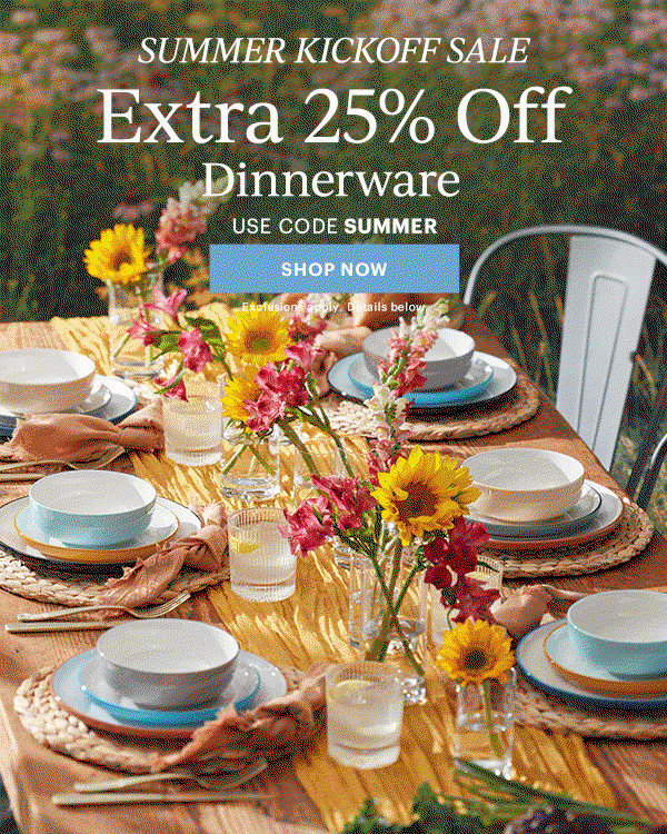 SUMMER KICKOFF SALE  Extra 25% Off  Dinnerware  Flatware  Drinkware  Serveware  USE CODE SUMMER  [SHOP NOW] Exclusions apply. Details below.