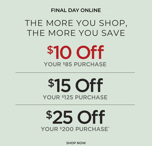Final Day Online. The More You Shop, The More You Save: $10 off $85, $15 off $125 or $25 off $200