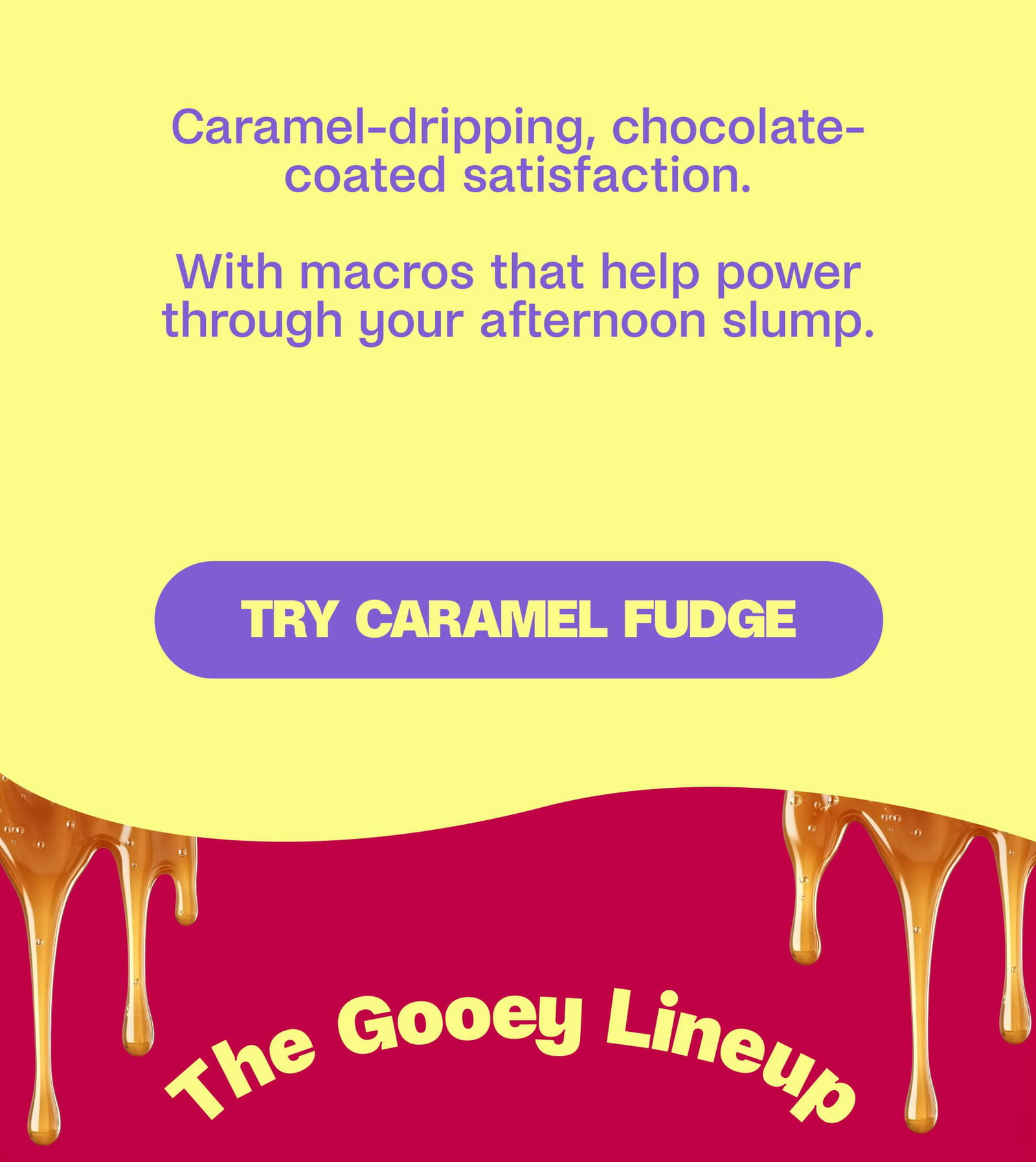 Same caramel-dripping, chocolate-coated satisfaction   With macros that help power through your afternoon slump. Try Caramel Fudge