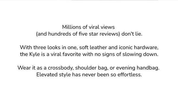 Million viral views (and hundreds of five star teviews) don't lie. With three looks in one, soft leather and iconic hardware, the Kyle is a viral favorite with no signs of slowing down. Wear it as a crossbody, shoulder bag, or evening handbag. Elevated style has never been so effortless. 