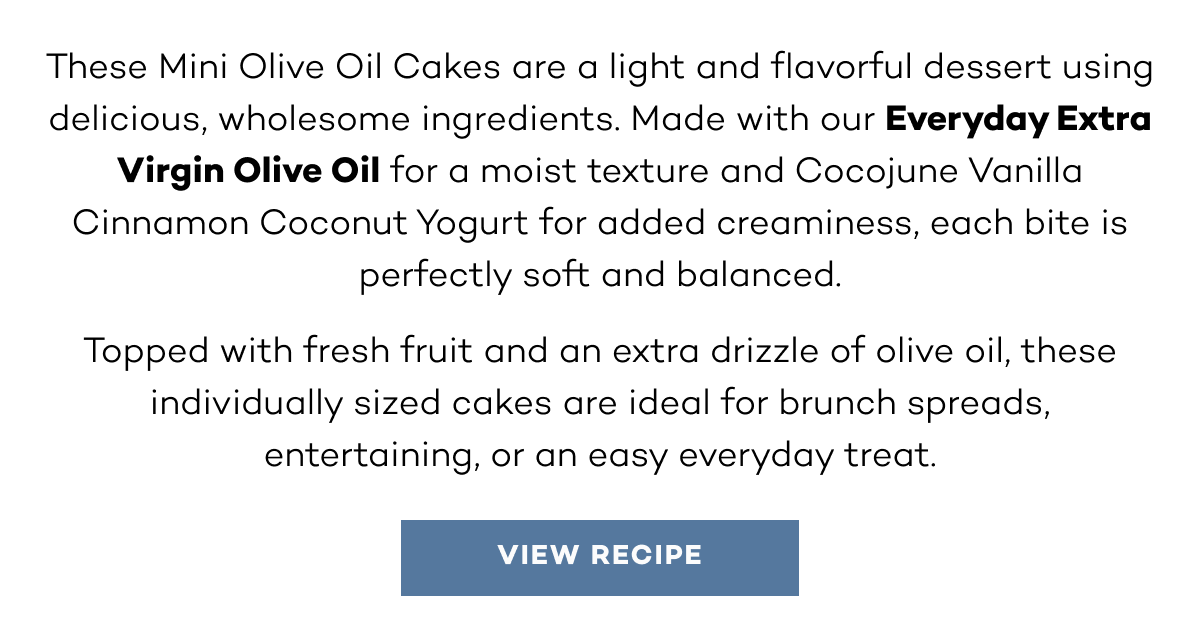 These Mini Olive Oil Cakes are a light and flavorful dessert using delicious, wholesome ingredients. Made with our Everyday Extra Virgin Olive Oil for a moist texture and Cocojune Vanilla Cinnamon Coconut Yogurt for added creaminess, each bite is perfectly soft and balanced. Topped with fresh fruit and an extra drizzle of olive oil, these individually sized cakes are ideal for brunch spreads, entertaining, or an easy everyday treat.
