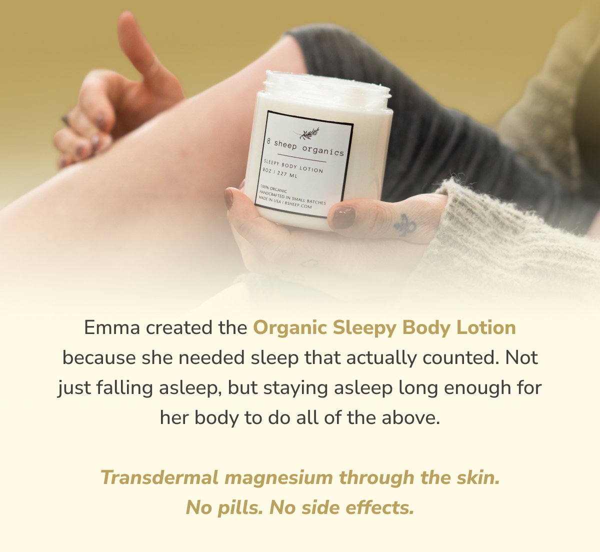 Emma created the Organic Sleepy Body Lotion because she needed sleep that actually counted. Not just falling asleep, but staying asleep long enough for her body to do all of the above.  Transdermal magnesium through the skin. No pills. No side effects.