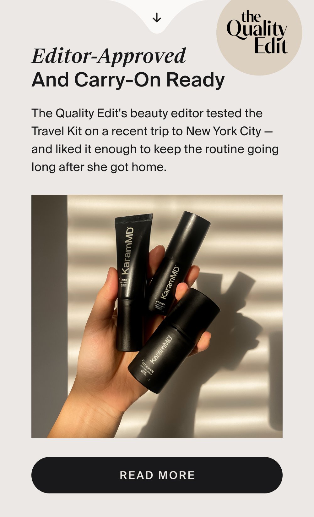 Editor-Approved and Carry-On Ready The Quality Edit's beauty editor tested the Travel Kit on a recent trip to New York City — and liked it enough to keep the routine going long after she got home. Read More