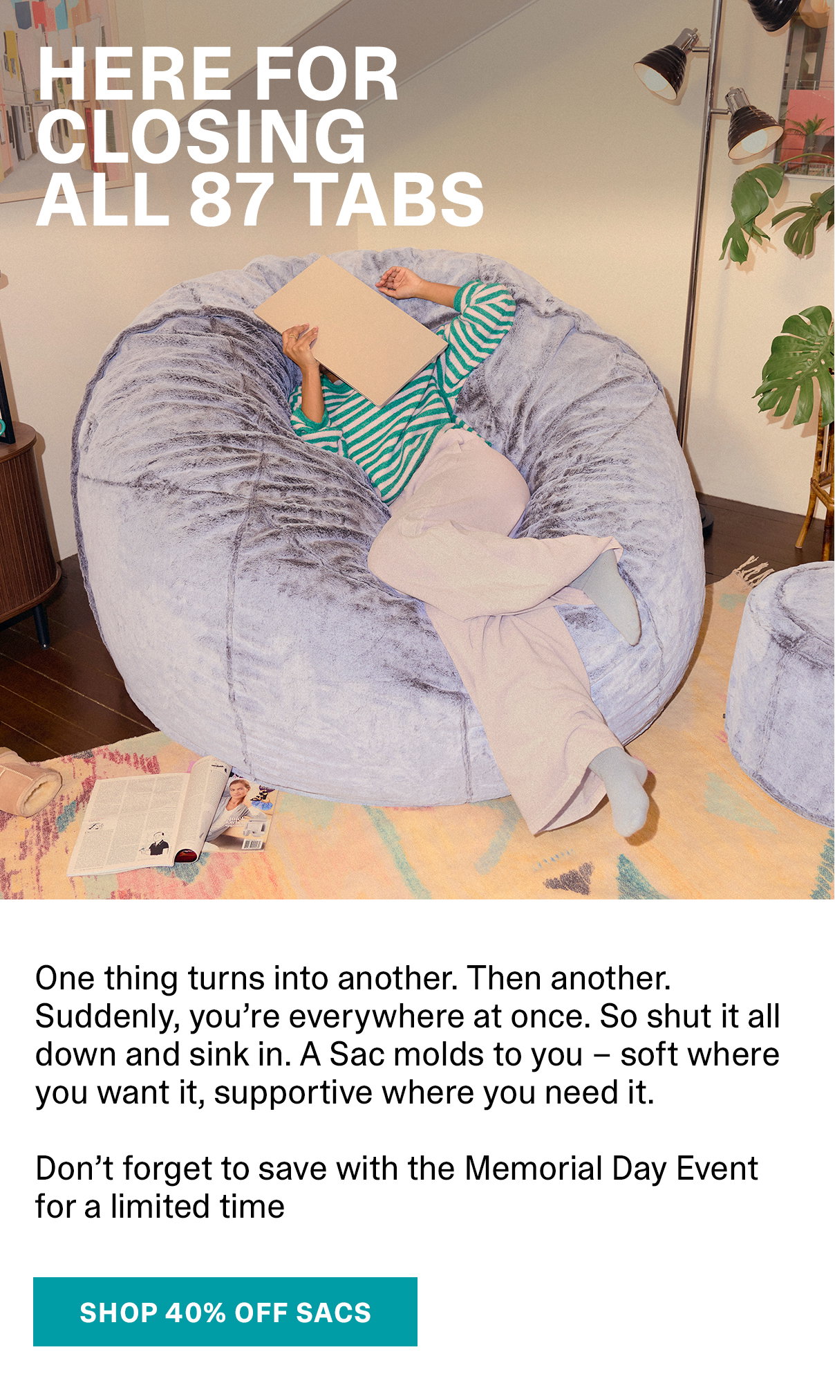 Here for closing all 87 tabs. One thing turns into another. Then another. Suddenly, you’re everywhere at once. So shut it all down and sink in. A Sac molds to you – soft where you want it, supportive where you need it. Don’t forget to save with the Memorial Day Event for a limited time | SHOP 40% OFF SACS >>