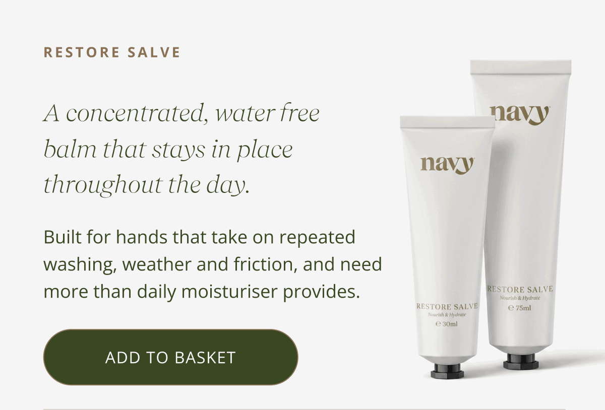 RESTORE SALVE A concentrated, water free balm that forms a breathable layer and stays in place throughout the day. Built for hands that take on repeated washing, weather and friction, and need more than daily moisturiser provides. [ ADD TO BASKET ]