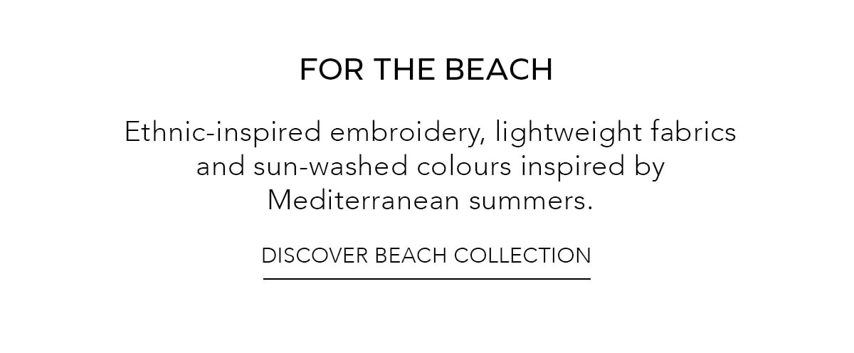 FOR THE BEACH Ethnic-inspired embroidery, lightweight fabrics and sun-washed colours inspired by Mediterranean summers. DISCOVER BEACH COLLECTION