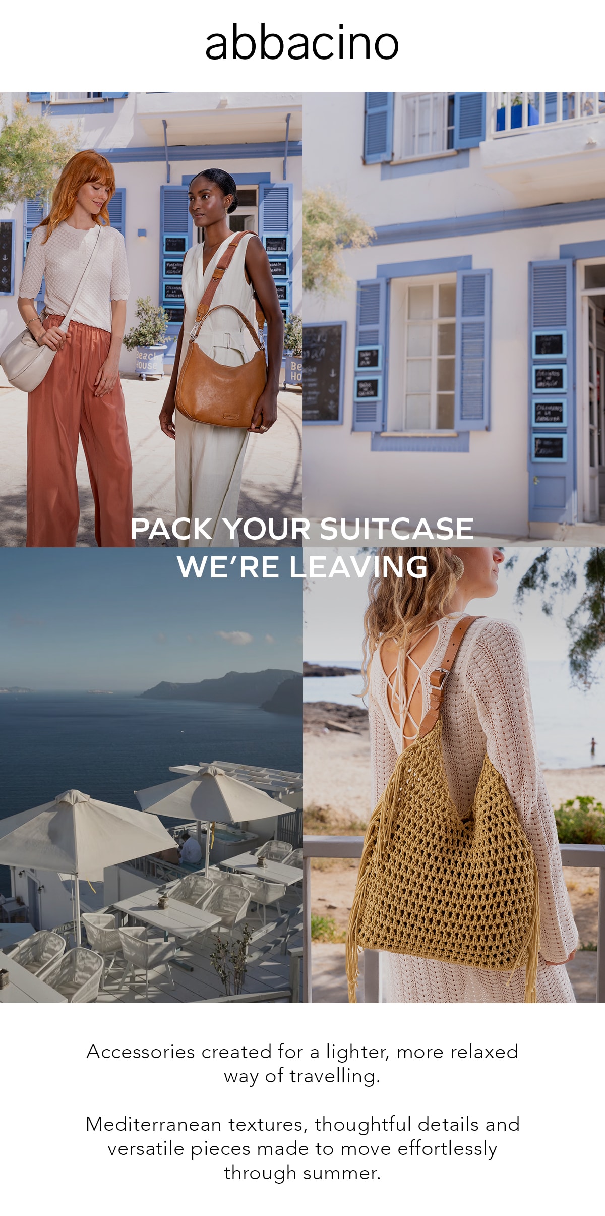 abbacino PACK YOUR SUITCASE WE'RE LEAVING Accessories created for a lighter, more relaxed way of travelling. Mediterranean textures, thoughtful details and versatile pieces made to move effortlessly through summer.
