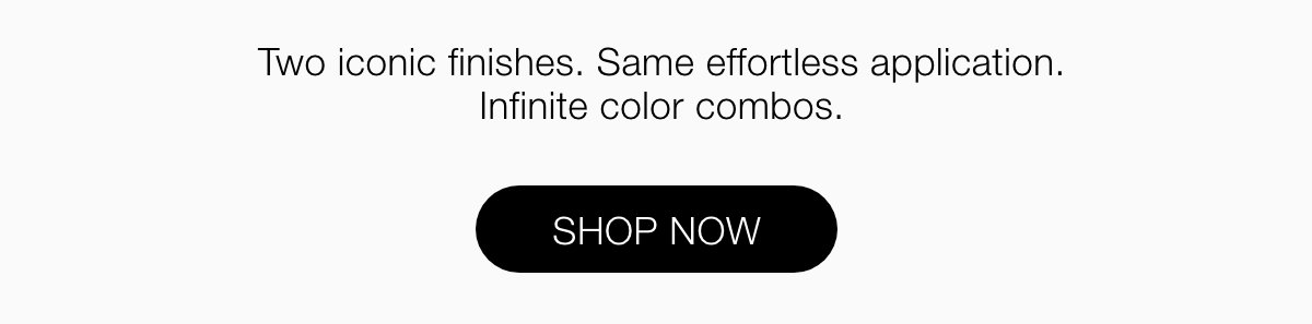Two iconic finishes. Same effortless application. Infinite color combos.