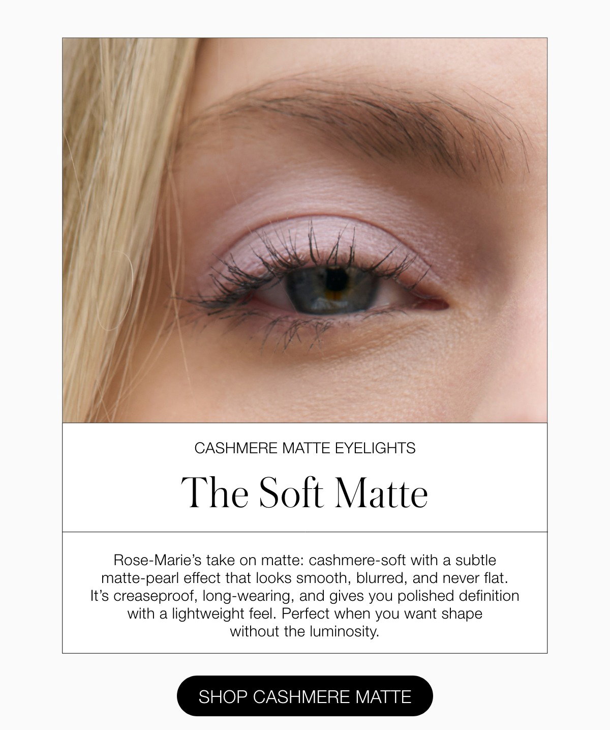 Rose-Marie’s take on matte: cashmere-soft with a subtle matte-pearl effect that looks smooth, blurred, and never flat. It’s creaseproof, long-wearing, and gives you polished definition with a lightweight feel. Perfect when you want shape without the luminosity.