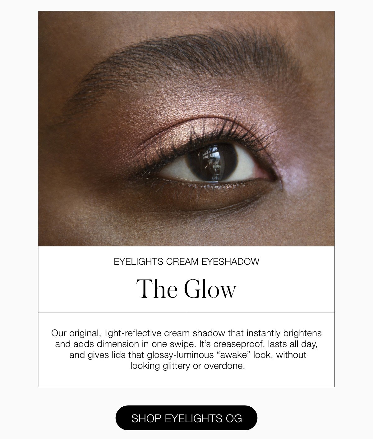 Our original, light-reflective cream shadow that instantly brightens and adds dimension in one swipe. It’s creaseproof, lasts all day, and gives lids that glossy-luminous “awake” look, without looking glittery or overdone.