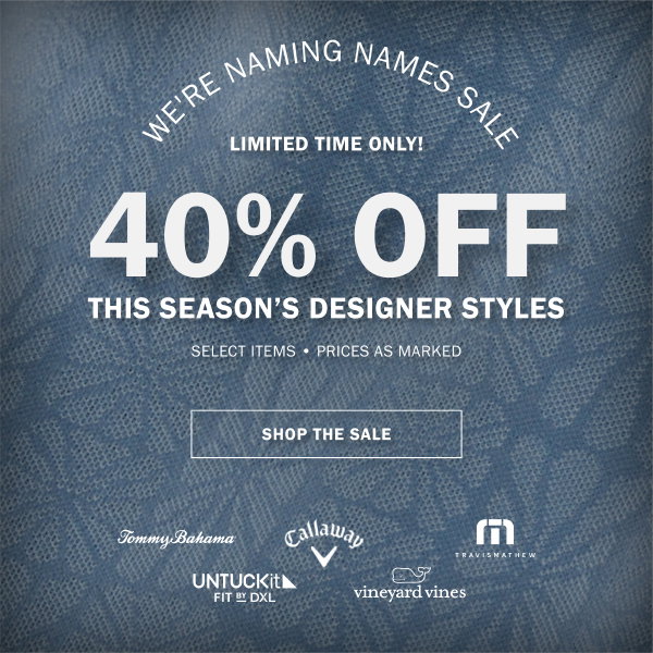 WE'RE NAMING NAMES SALE - LIMITED TIME ONLY! - 40% OFF THIS SEASON’S DESIGNER STYLES - SELECT ITEMS - PRICES AS MARKED - SHOP THE SALE