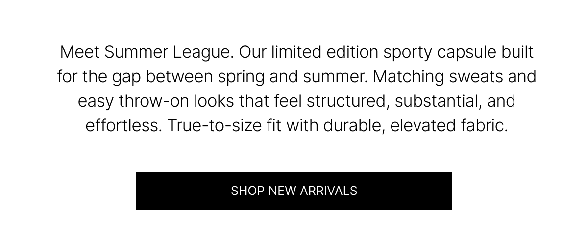 Meet Summer League. Our limited edition sporty capsule built for the gap between spring and summer. Matching sweats and easy throw-on-looks that feel structured, substantial, and effortless. True-to-size fit with durable, elevated fabric. | SHOP NEW ARRIVALS