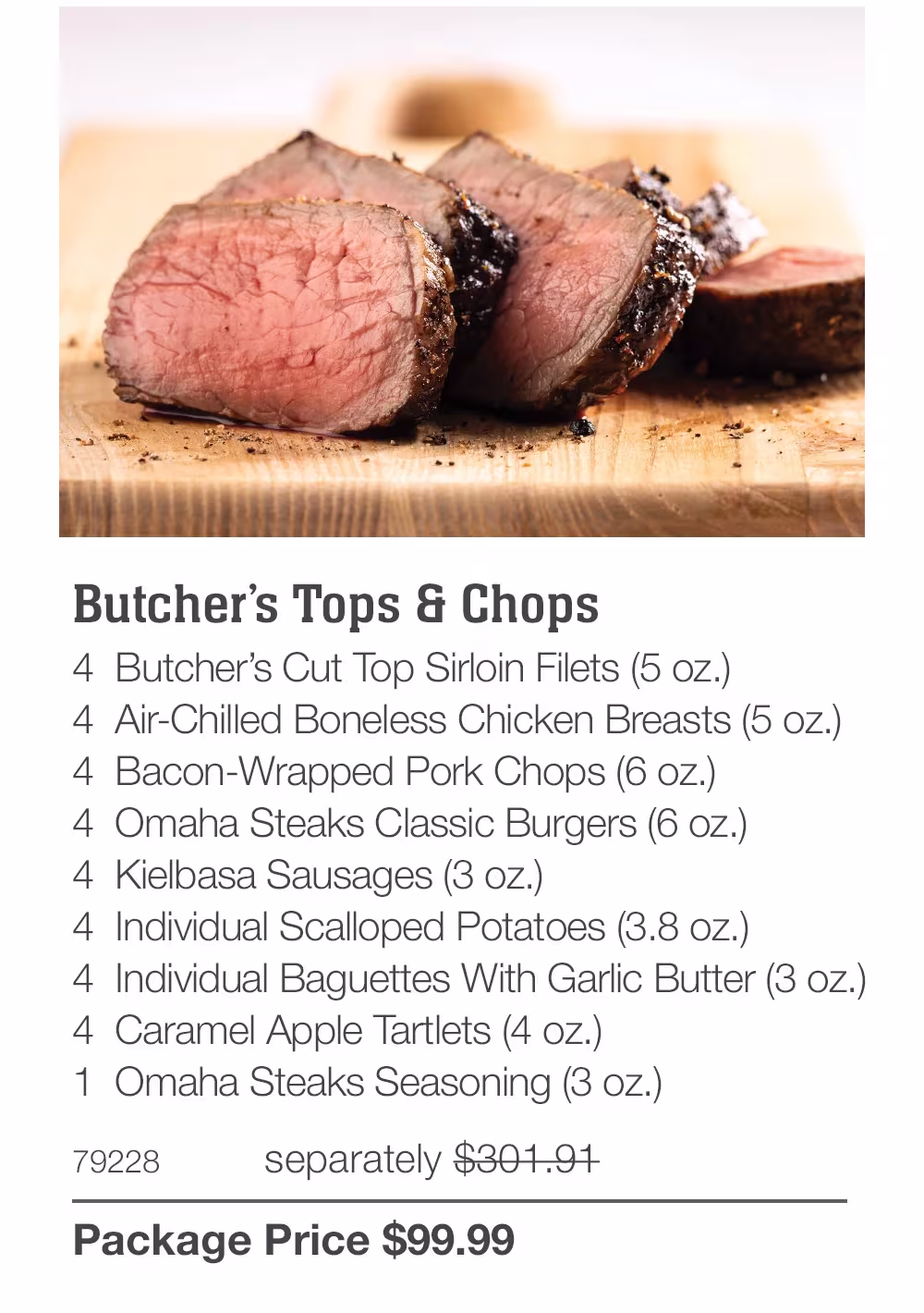 Butcher's Tops & Chops
4 Butcher's Cut Top Sirloin Filets (5 oz.)
4 Air-Chilled Boneless Chicken Breasts (5 oz.)
4 Bacon-Wrapped Pork Chops (6 oz.)
4 Omaha Steaks Classic Burgers (6 oz.)
4 Kielbasa Sausages (3 oz.)
4 Individual Scalloped Potatoes (3.8 oz.)
4 Individual Baguettes With Garlic Butter (3 oz.)
4 Caramel Apple Tartlets (4 oz.)
1 Omaha Steaks Seasoning (3 oz.)
79228
separately $301.91
Package Price $99.99
