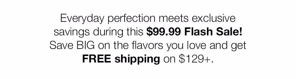 Everyday perfection meets exclusive savings during this $99.99 Flash Sale!
Save BIG on the flavors you love and get
FREE shipping on $129+.
