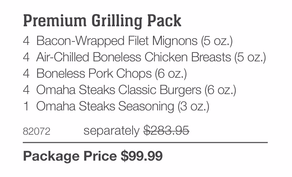 Premium Grilling Pack_
4 Bacon-Wrapped Filet Mignons (5 oz.)
4 Air-Chilled Boneless Chicken Breasts (5 oz.)
4 Boneless Pork Chops (6 oz.)
4 Omaha Steaks Classic Burgers (6 oz.)
1 Omaha Steaks Seasoning (3 oz.)
82072	separately $283.95_
Package Price $99.99
