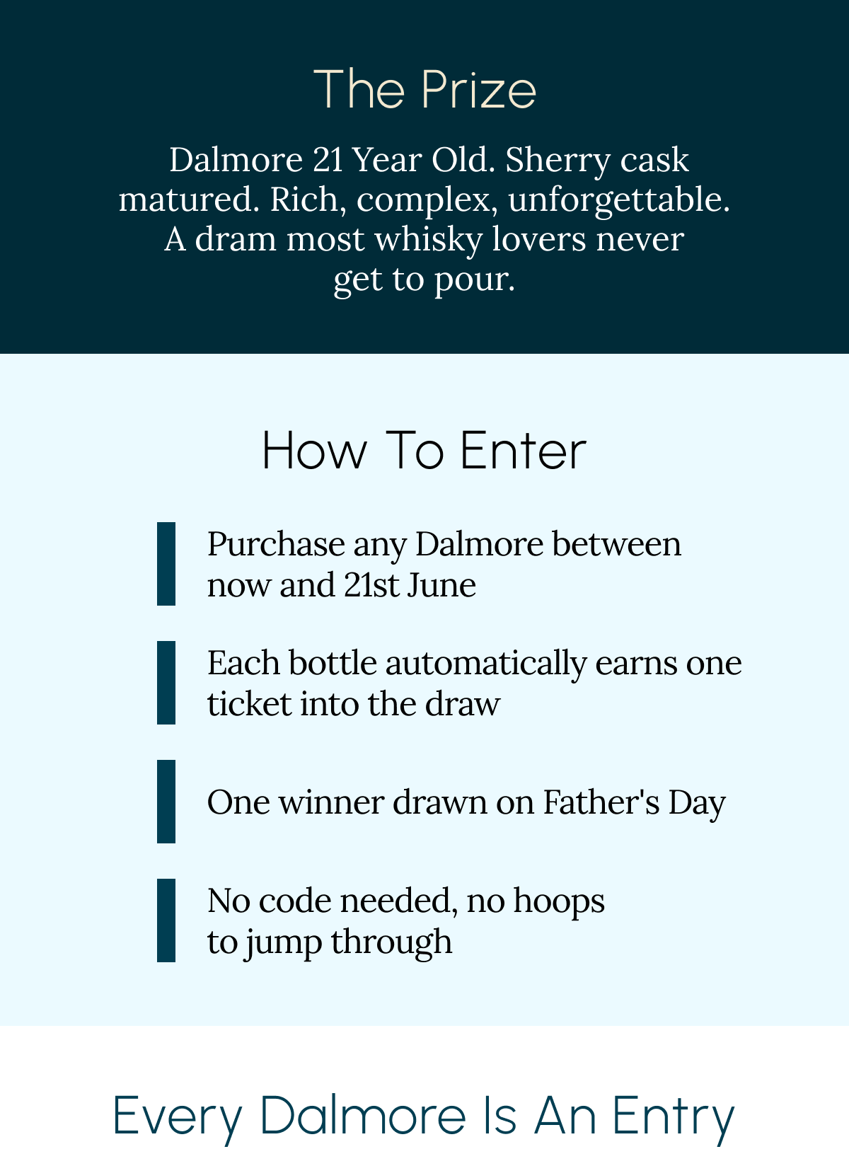 The Prize  Dalmore 25 Year Old. Sherry cask matured. Rich, complex, unforgettable. A dram most whisky lovers never get to pour. How to enter Purchase any Dalmore between now and 21st June  Each bottle automatically earns one ticket into the draw One winner drawn on Father's Day No code needed, no hoops to jump through Every Dalmore 12 & Up is an Entry