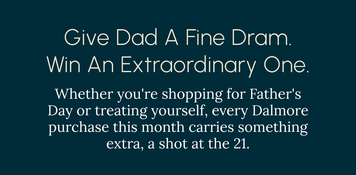 Give Dad a fine dram. Win an extraordinary one. Whether you're shopping for Father's Day or treating yourself, every Dalmore purchase this month carries something extra, a shot at the 25.