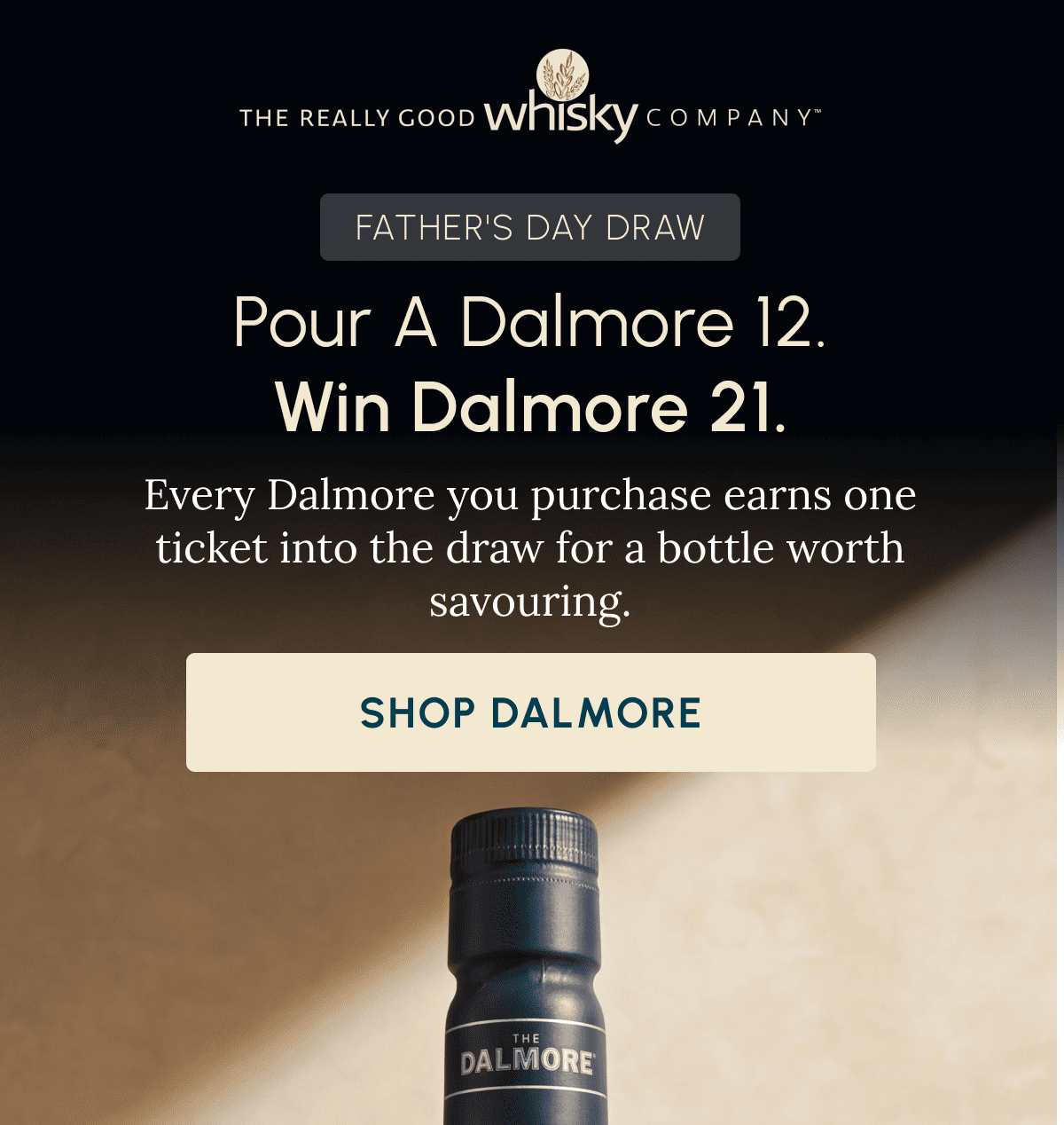 FATHER'S DAY DRAW Pour A Dalmore 12. Win Dalmore 25. Every Dalmore 12 and above you purchase earns one ticket into the draw for a bottle worth savouring. Shop Dalmore