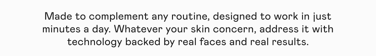 Made to complement any routine, designed to work in just minutes a day. Whatever your skin concern, address it with technology backed by real faces and real results.