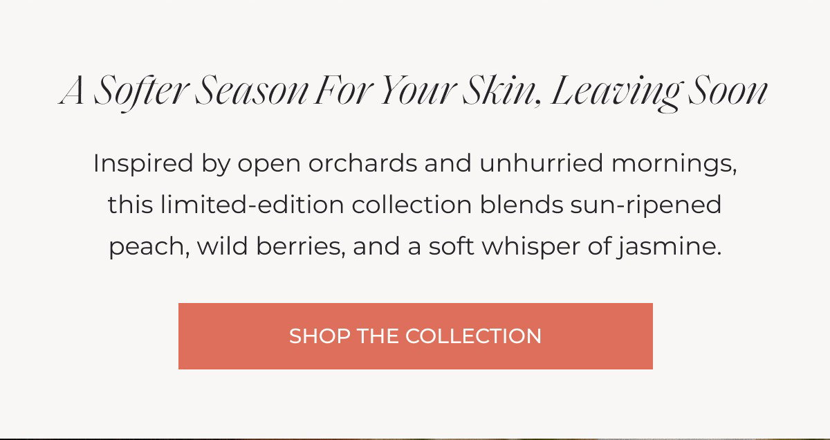 A Softer Season for Your Skin, Leaving Soon Inspired by open orchards and unhurried mornings, this limited-edition collection blends sun-ripened peach, wild berries, and a soft whisper of jasmine. SHOP THE COLLECTION