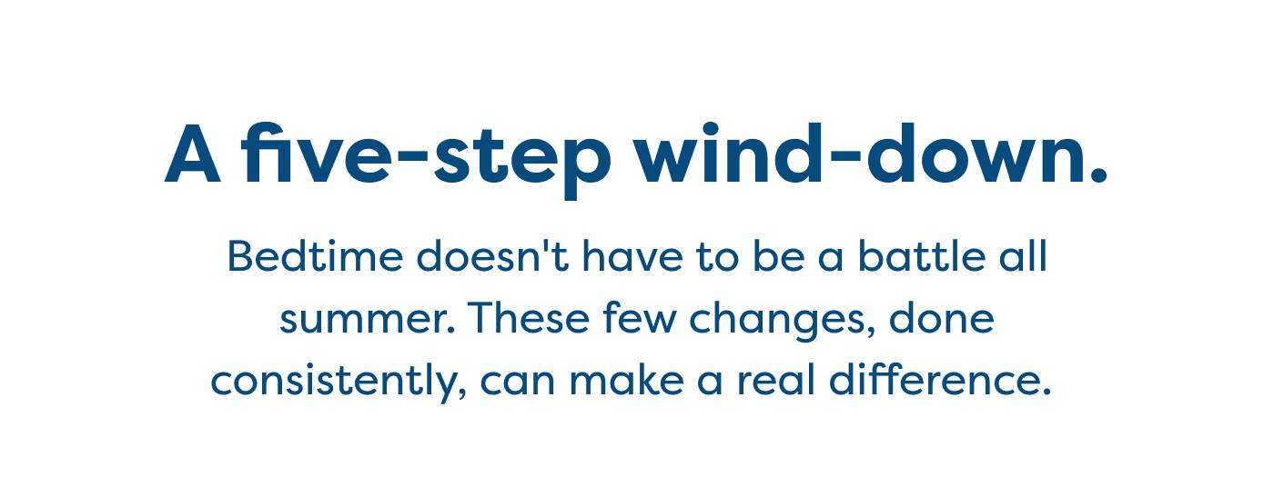 A five-step wind-down.  Bedtime doesn't have to be a battle all  summer. These few changes, done  consistently, can make a real difference. 