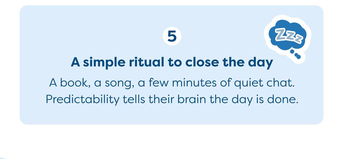 A simple ritual to close the day   A book, a song, a few minutes of quiet chat.  Predictability tells their brain the day is done. 