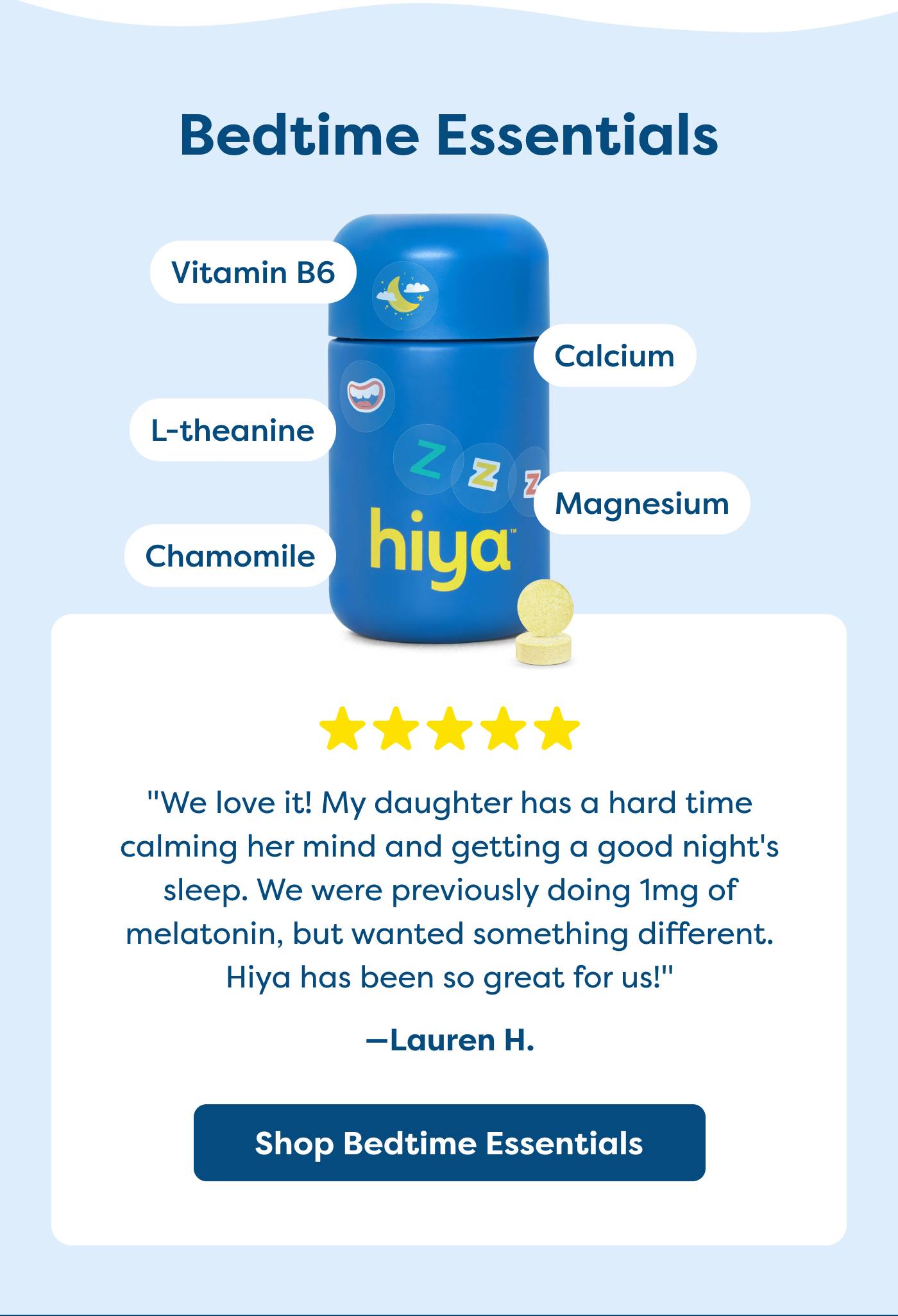 "We love it! My daughter has a hard time  calming her mind and getting a good night's  sleep. We were previously doing 1mg of  melatonin, but wanted something different. Hiya has been so great for us!"