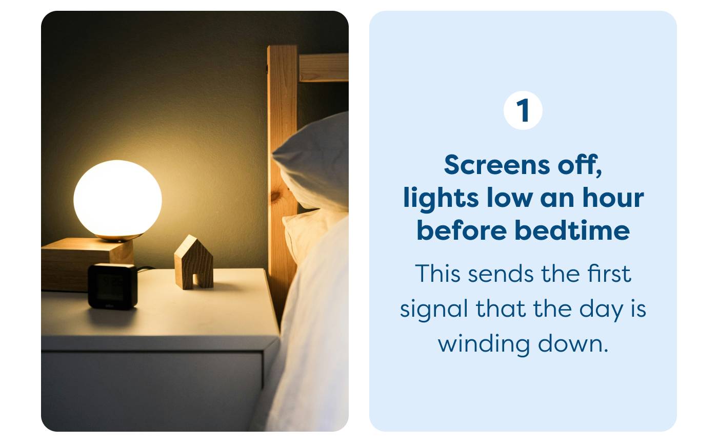 Screens off,  lights low an hour  before bedtime  This sends the first  signal that the day is  winding down. 