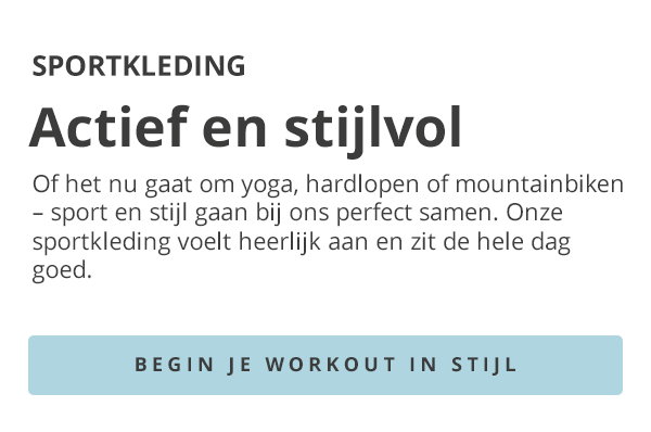 SPORTKLEDING Actief en stijlvol Of het nu gaat om yoga, hardlopen of mountainbiken – sport en stijl gaan bij ons perfect samen. Onze sportkleding voelt heerlijk aan en zit de hele dag goed. BEGIN JE WORKOUT IN STIJL