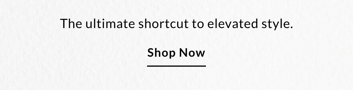 The ultimate shortcut to elevated style. SHOP NOW >>