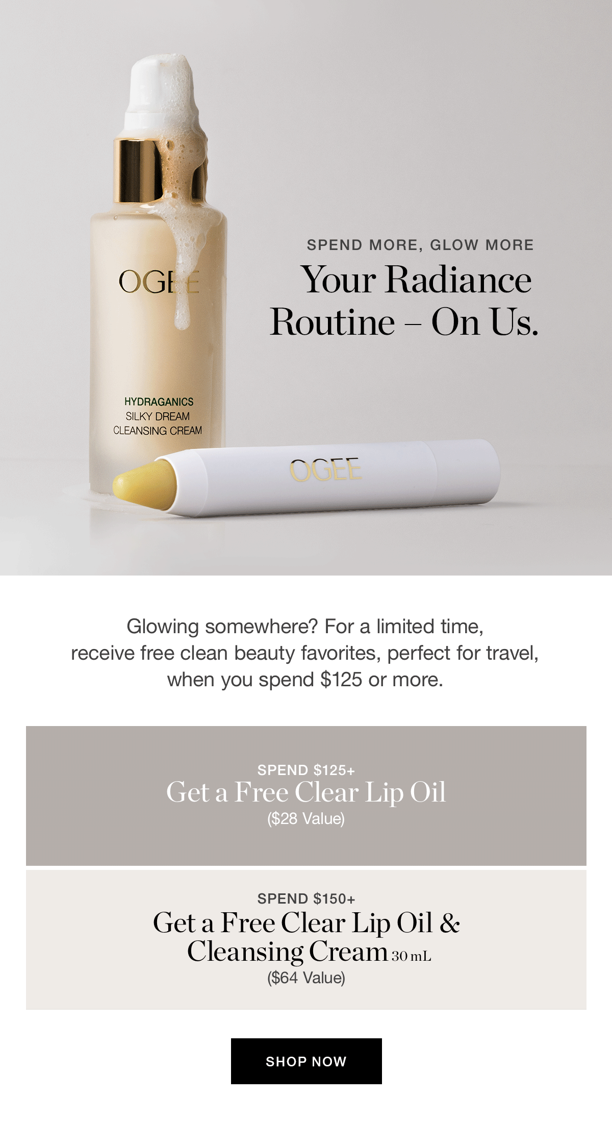 SPEND MORE, GLOW MORE | Your Radiance Routine – On Us. | Glowing somewhere? For a limited time, receive free clean beauty favorites, perfect for travel, when you spend $125 or more. | SPEND $125+ → Free Clear Lip Oil ($28 value) | SPEND $150+ → Free Clear Lip Oil + Silky Dream Cleansing Cream 30mL ($64 value)