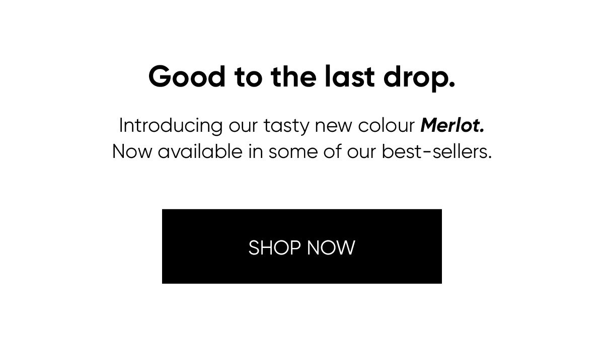 Good to the last drop. Introducing our tasty new colour Merlot. Now available in some of our best-sellers. Shop now. 