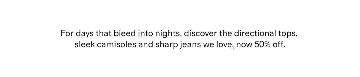 For days that bleed into nights, discover the directional tops, sleek camisoles and sharp jeans we love, now 50% off.