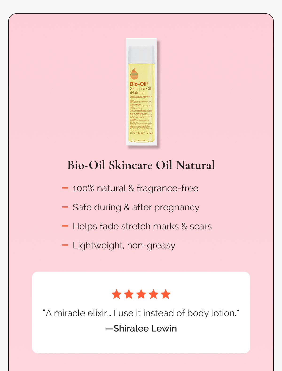 Bio-Oil Skincare Oil Natural  -  100% natural & fragrance-free -  Safe during & after pregnancy  -  Helps fade stretch marks & scars   -   Lightweight, non-greasy  |  “A miracle elixir… I use it instead of body lotion.” —Shiralee Lewin,  ⭐⭐⭐⭐⭐