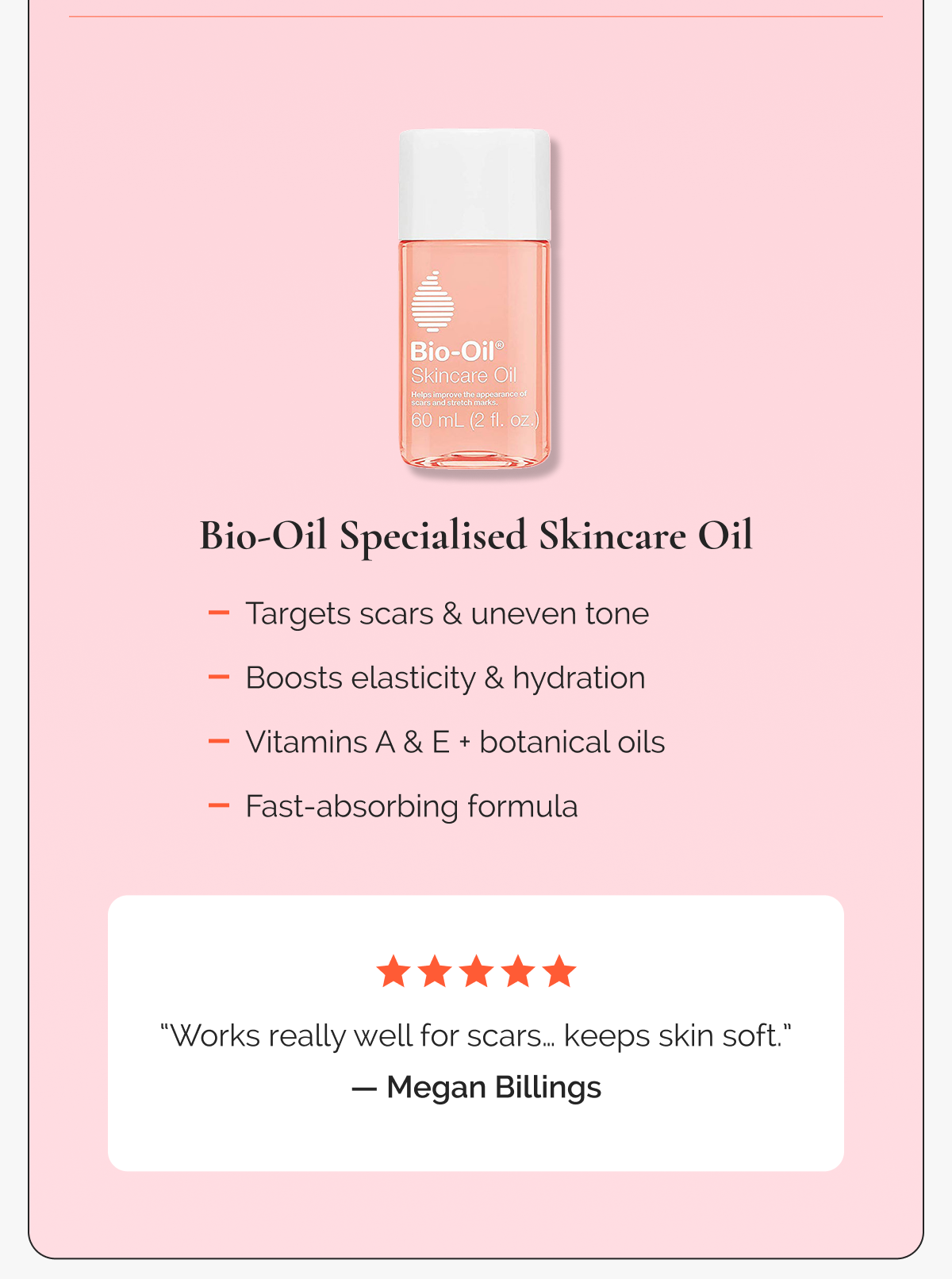 Bio-Oil Specialised Skincare Oil  -  Targets scars & uneven tone  -  Boosts elasticity & hydration  -  Vitamins A & E + botanical oils  -  Fast-absorbing formula   |  “Works really well for scars… keeps skin soft.” — Megan Billings, ⭐⭐⭐⭐⭐