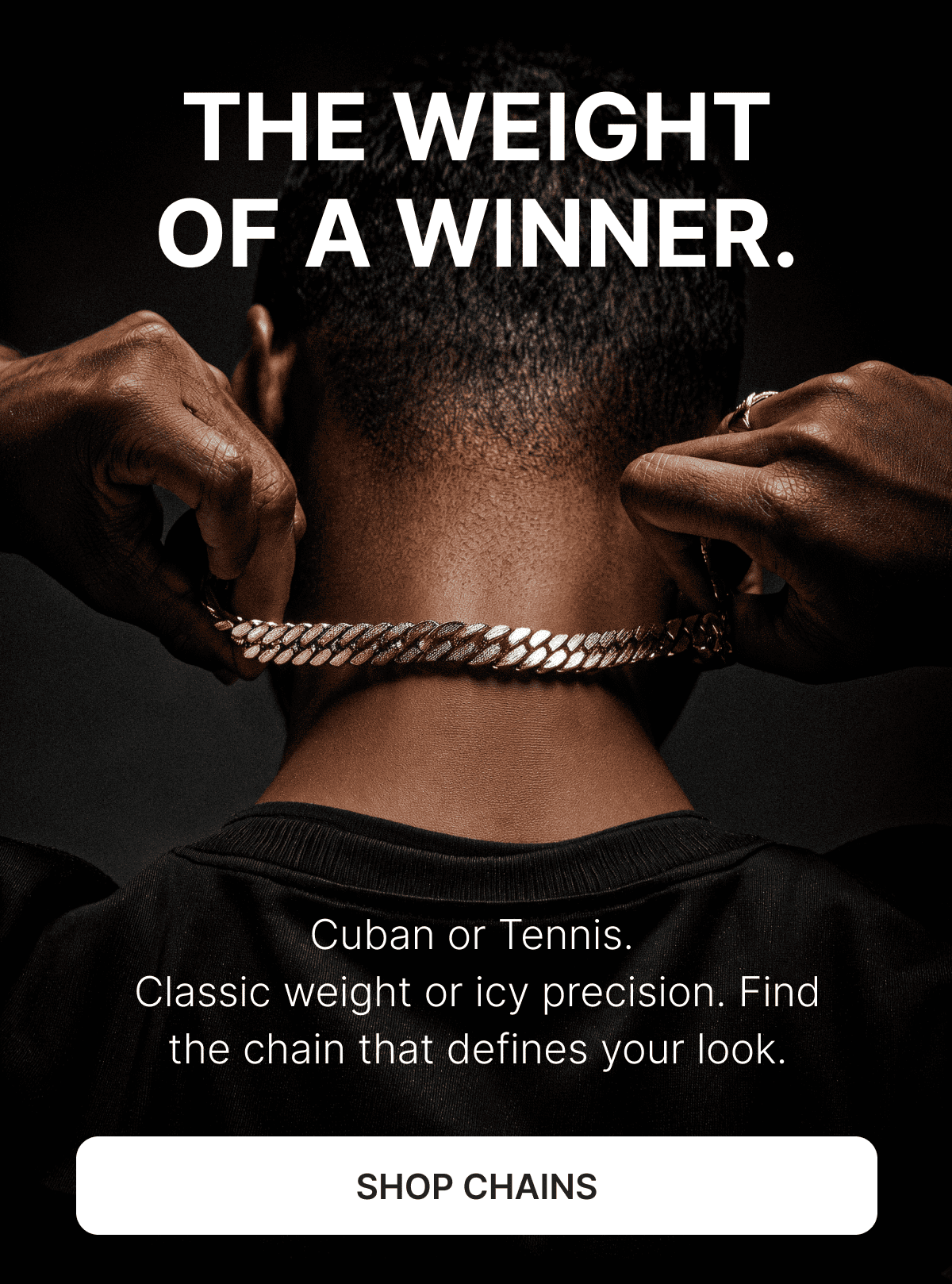 THE WEIGHT OF A WINNER. Cuban or Tennis.  Classic weight or icy precision. Find the chain that defines your look. Shop Chains. 