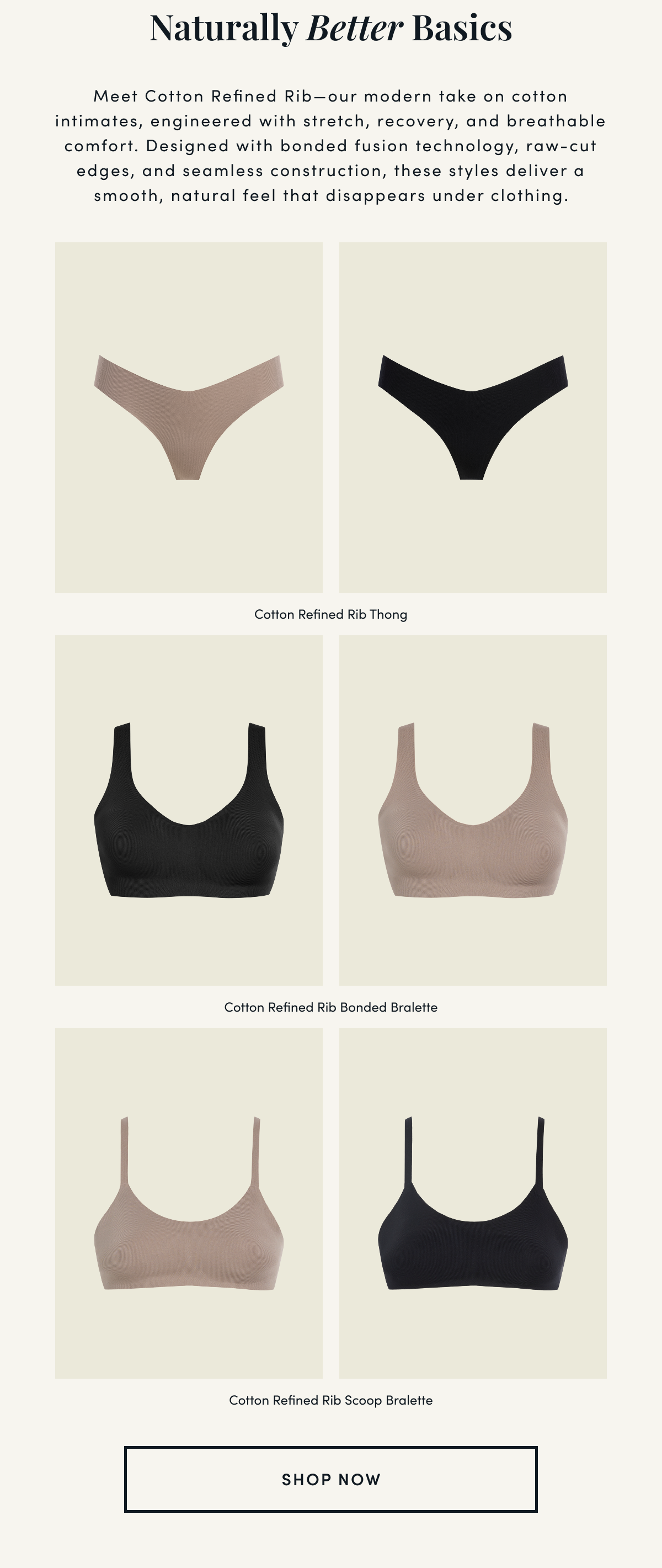 Naturally Better Basics | Meet Cotton Refined Rib—our modern take on cotton intimates, engineered with stretch, recovery, and breathable comfort. Designed with bonded fusion technology, raw-cut edges, and seamless construction, these styles deliver a smooth, natural feel that disappears under clothing. | Cotton Refined Rib Thong Cotton Refined Rib Bonded Bralette Cotton Refined Rib Scoop Bralett | SHOP NOW