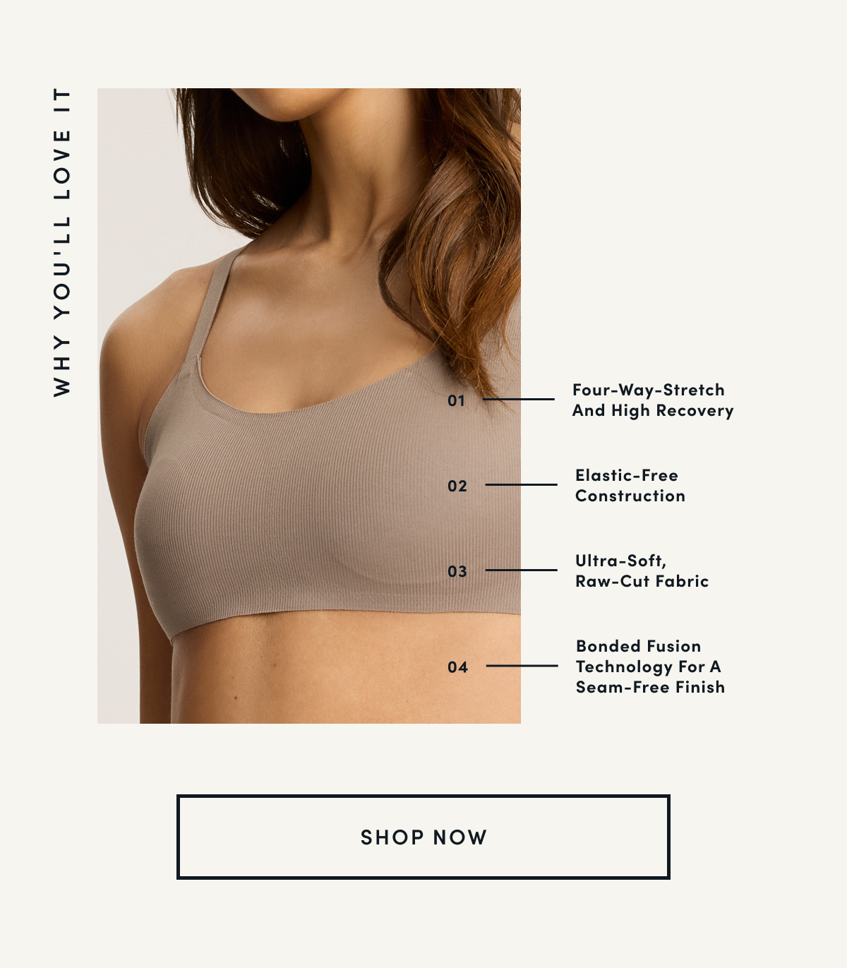 WHY YOU'LL LOVE IT | 01 Four-Way-Stretch And High Recovery 02 Elastic-Free Construction 03 Ultra-Soft, Raw-Cut Fabric 04 Bonded Fusion Technology For A Seam-Free Finish | SHOP NOW